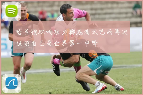 哈兰德双响助力挪威淘汰巴西再次证明自己是世界第一中锋