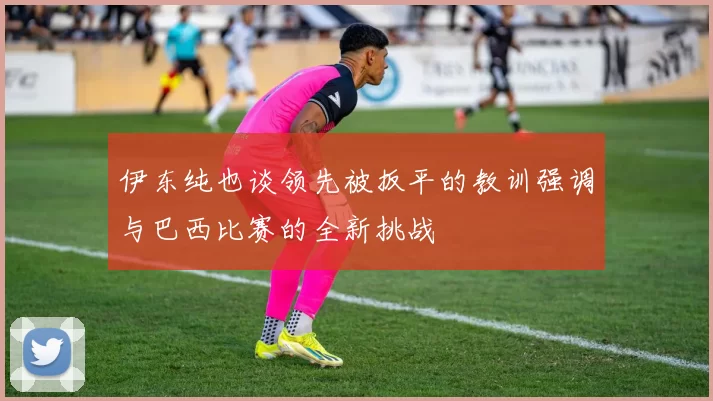 伊东纯也谈领先被扳平的教训强调与巴西比赛的全新挑战