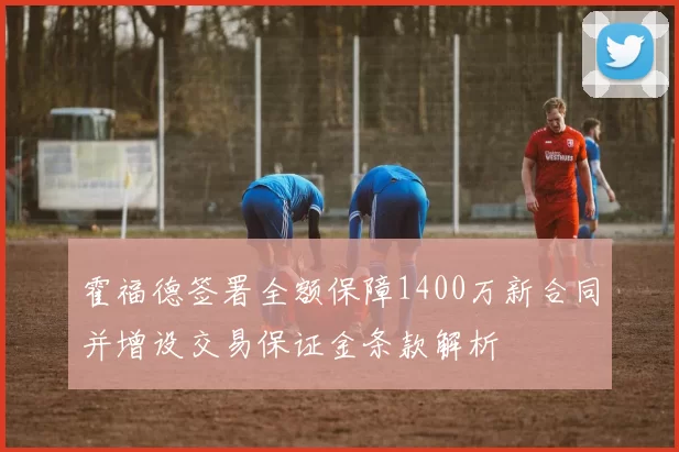 霍福德签署全额保障1400万新合同并增设交易保证金条款解析