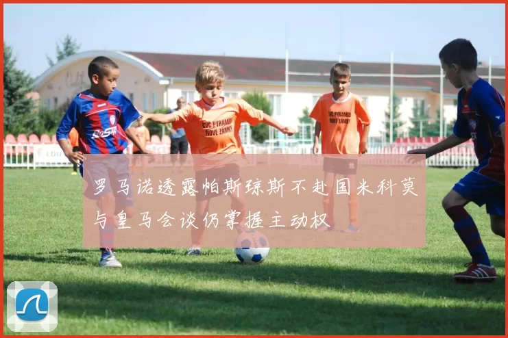罗马诺透露帕斯琼斯不赴国米科莫与皇马会谈仍掌握主动权
