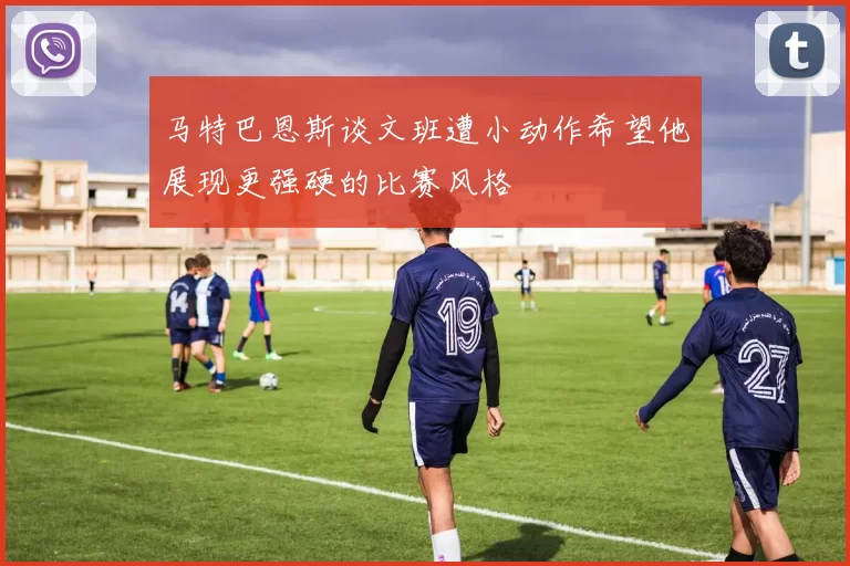 马特巴恩斯谈文班遭小动作希望他展现更强硬的比赛风格
