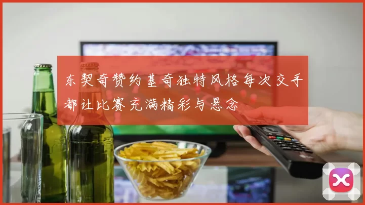 东契奇赞约基奇独特风格每次交手都让比赛充满精彩与悬念