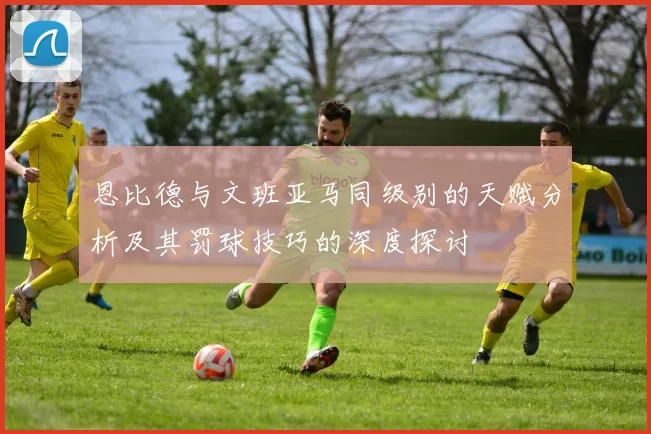 恩比德与文班亚马同级别的天赋分析及其罚球技巧的深度探讨