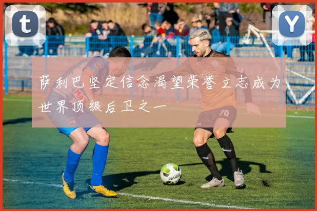 萨利巴坚定信念渴望荣誉立志成为世界顶级后卫之一