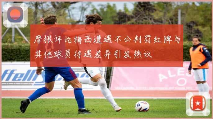 摩根评论梅西遭遇不公判罚红牌与其他球员待遇差异引发热议