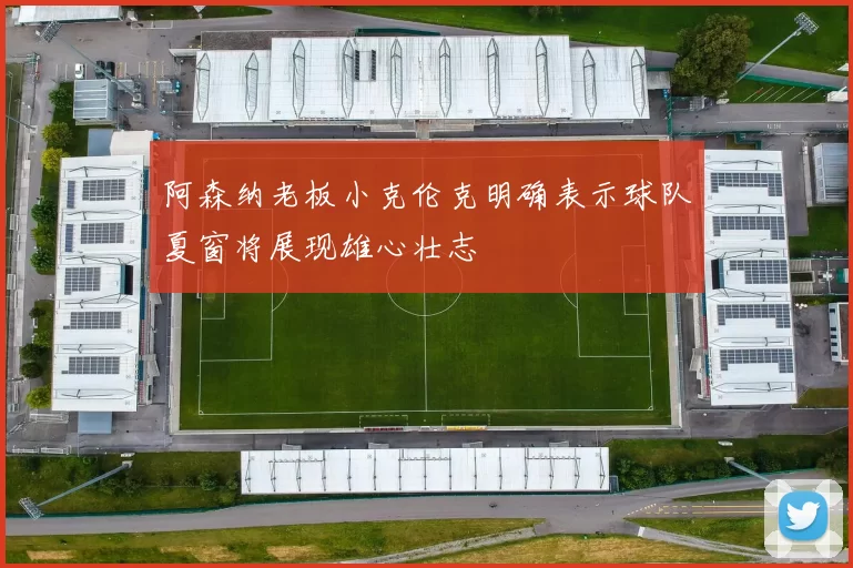 阿森纳老板小克伦克明确表示球队夏窗将展现雄心壮志