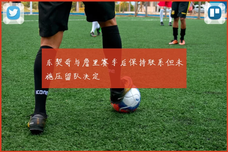 东契奇与詹里赛季后保持联系但未施压留队决定