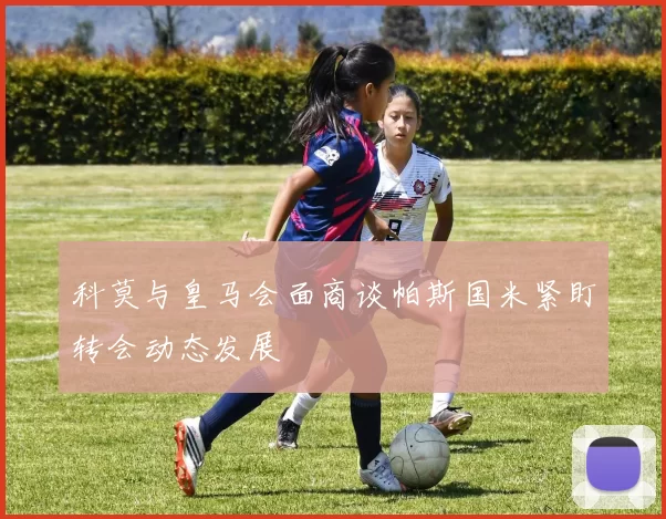 科莫与皇马会面商谈帕斯国米紧盯转会动态发展