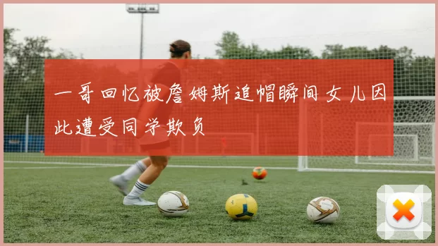一哥回忆被詹姆斯追帽瞬间女儿因此遭受同学欺负