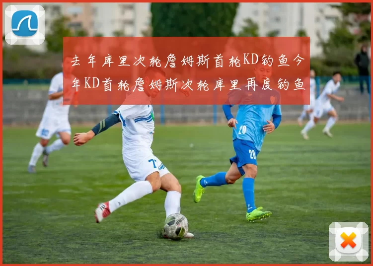 去年库里次轮詹姆斯首轮KD钓鱼今年KD首轮詹姆斯次轮库里再度钓鱼的奇妙对比